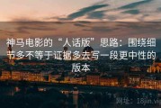 神马电影的“人话版”思路：围绕细节多不等于证据多去写一段更中性的版本