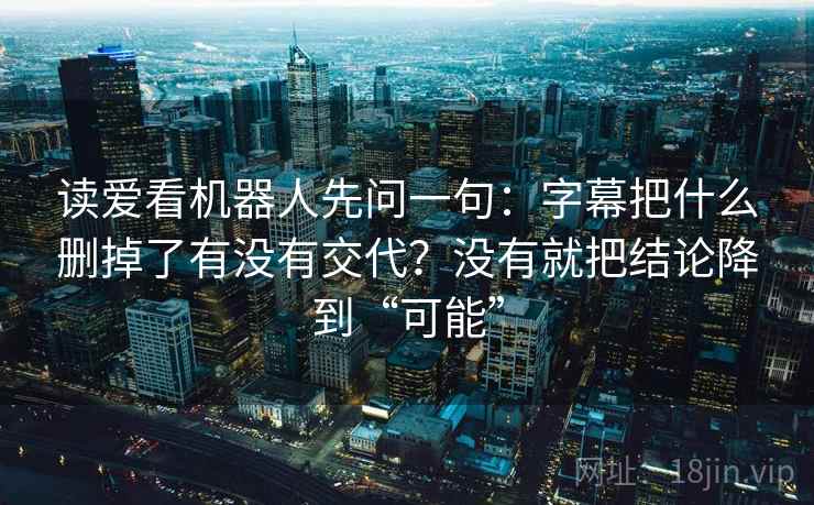 读爱看机器人先问一句：字幕把什么删掉了有没有交代？没有就把结论降到“可能”