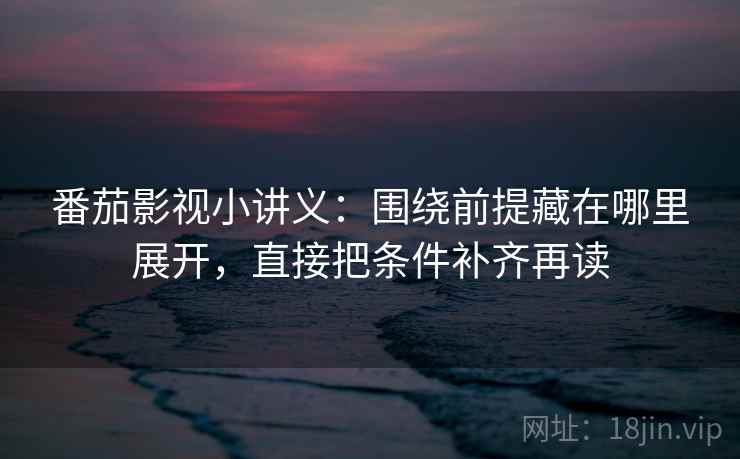 番茄影视小讲义：围绕前提藏在哪里展开，直接把条件补齐再读