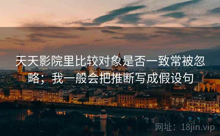 天天影院里比较对象是否一致常被忽略；我一般会把推断写成假设句