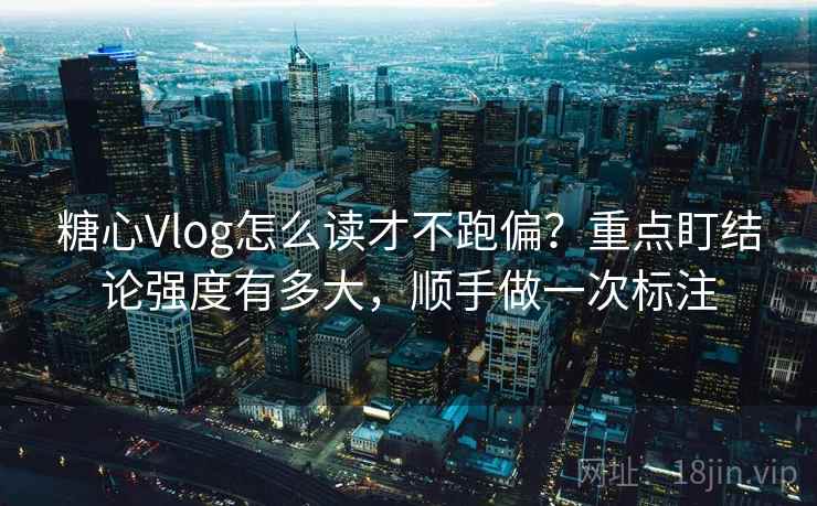 糖心Vlog怎么读才不跑偏？重点盯结论强度有多大，顺手做一次标注