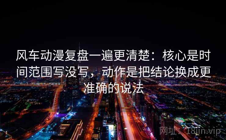 风车动漫复盘一遍更清楚：核心是时间范围写没写，动作是把结论换成更准确的说法