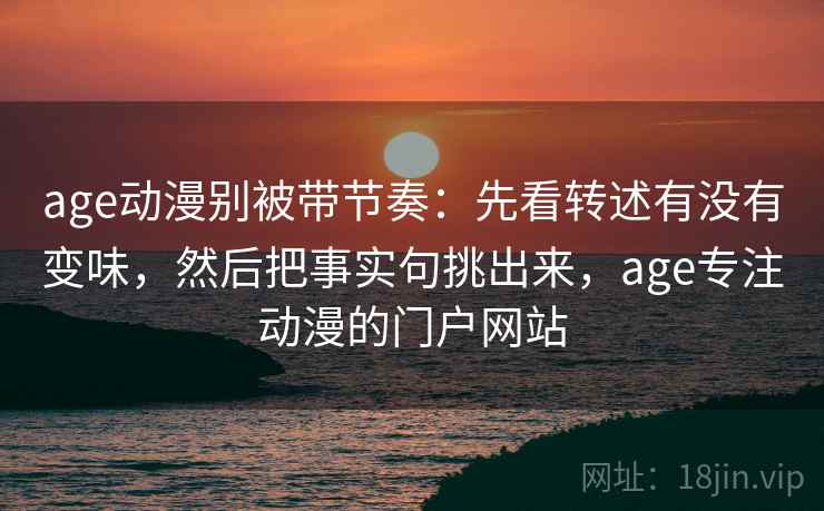age动漫别被带节奏：先看转述有没有变味，然后把事实句挑出来，age专注动漫的门户网站